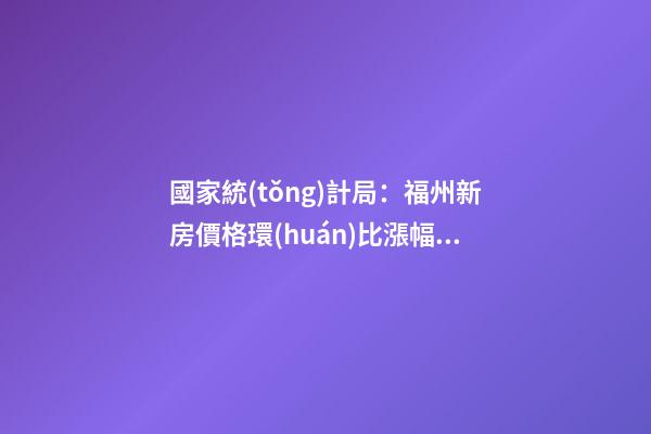 國家統(tǒng)計局：福州新房價格環(huán)比漲幅擴大，二手房價連跌半年